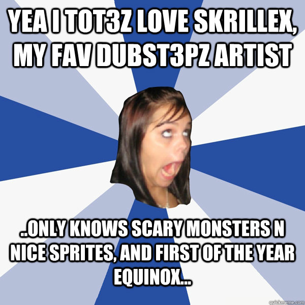 YEA I TOT3Z LOVE SKRILLEX, my fav dubst3pz artist ..Only knows scary monsters n nice sprites, and first of the year equinox...  Annoying Facebook Girl