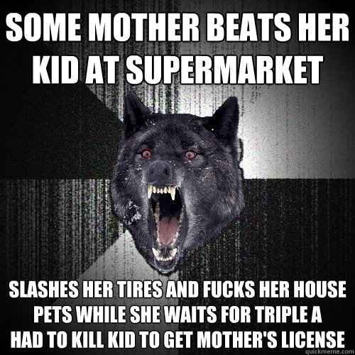 some Mother beats her kid at supermarket Slashes her tires and fucks her house pets while she waits for triple A 
had to kill kid to get mother's license  Insanity Wolf