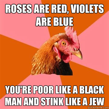 roses are red, violets are blue you're poor like a black man and stink like a jew - roses are red, violets are blue you're poor like a black man and stink like a jew  Anti-Joke Chicken