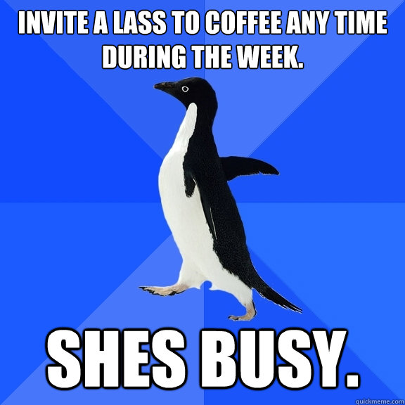 Invite a lass to coffee any time during the week. Shes busy.  Socially Awkward Penguin