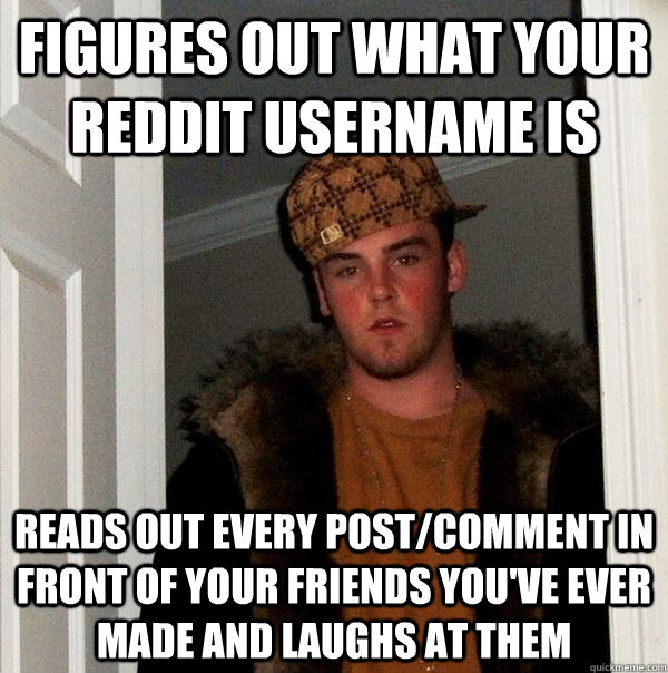 Figures Out what your reddit username is Reads out every post/comment in front of your friends you've ever made and laughs at them  Scumbag Steve