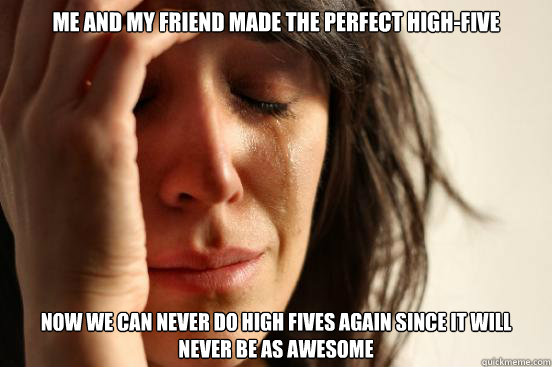 Me and my friend made the perfect high-five now we can never do high fives again since it will never be as awesome  First World Problems