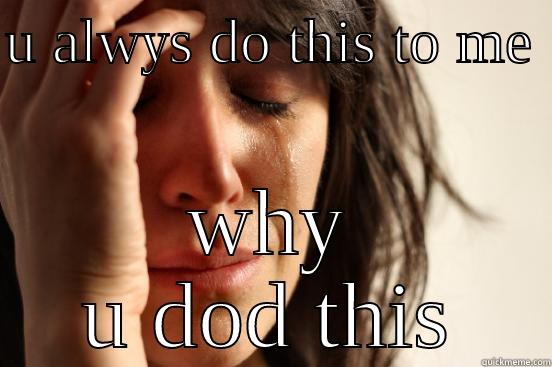 U ALWYS DO THIS TO ME  WHY U DOD THIS First World Problems