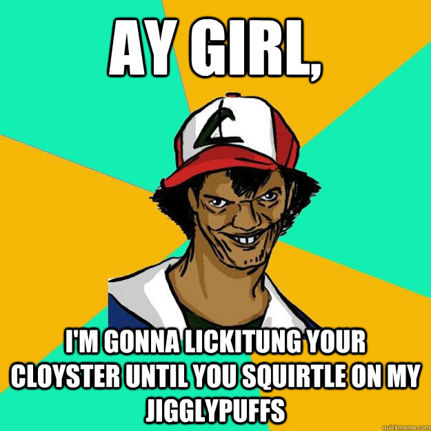 Ay girl, I'm gonna lickitung your Cloyster until you squirtle on my Jigglypuffs  Ash Pedreiro