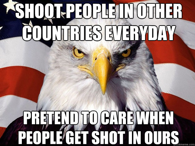 Shoot people in other countries everyday pretend to care when people get shot in ours - Shoot people in other countries everyday pretend to care when people get shot in ours  Patriotic Eagle