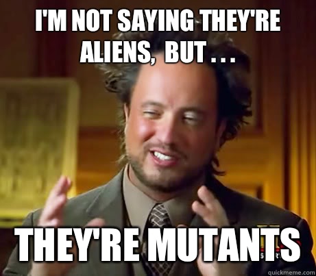 I'm not saying they're aliens,  but . . . They're mutants  Crazy Giorgio