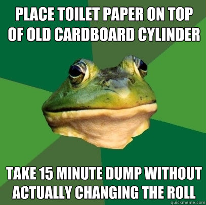 Place toilet paper on top of old cardboard cylinder take 15 minute dump without actually changing the roll  Foul Bachelor Frog