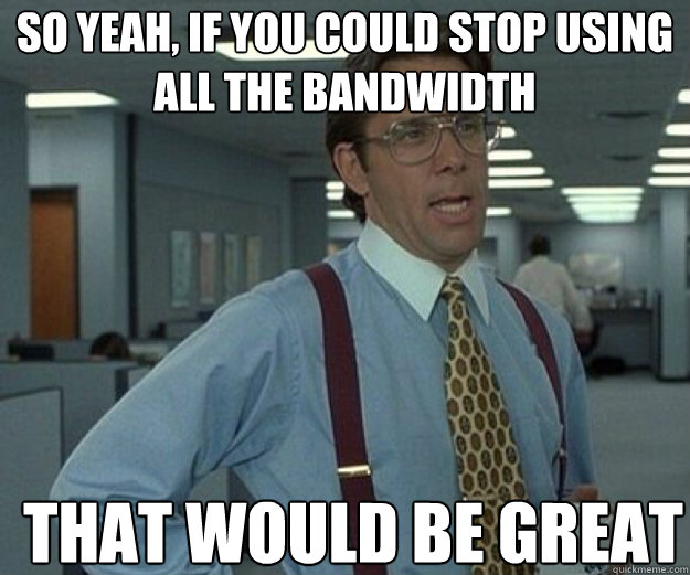 So yeah, if you could stop using all the bandwidth THAT WOULD BE GREAT - So yeah, if you could stop using all the bandwidth THAT WOULD BE GREAT  that would be great
