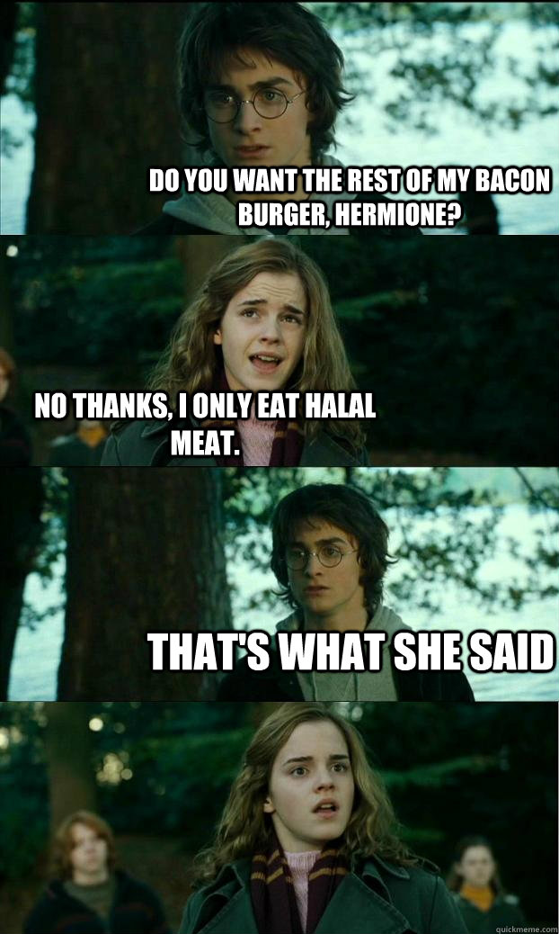 do you want the rest of my bacon burger, hermione? no thanks, I only eat halal meat. That's what she said  Horny Harry