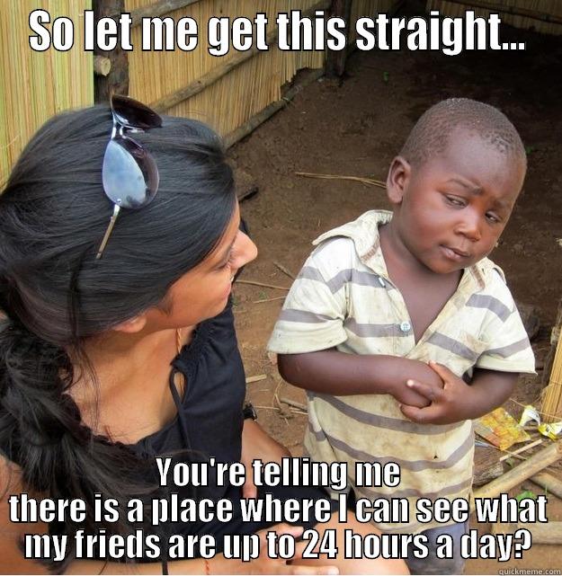 SO LET ME GET THIS STRAIGHT... YOU'RE TELLING ME THERE IS A PLACE WHERE I CAN SEE WHAT MY FRIEDS ARE UP TO 24 HOURS A DAY? Skeptical Third World Kid