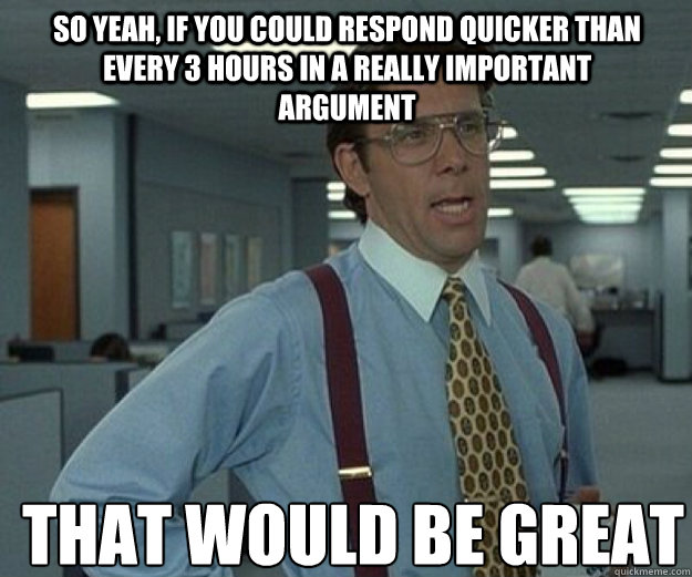 So Yeah, If you could respond quicker than every 3 hours in a really important argument THAT WOULD BE GREAT - So Yeah, If you could respond quicker than every 3 hours in a really important argument THAT WOULD BE GREAT  that would be great