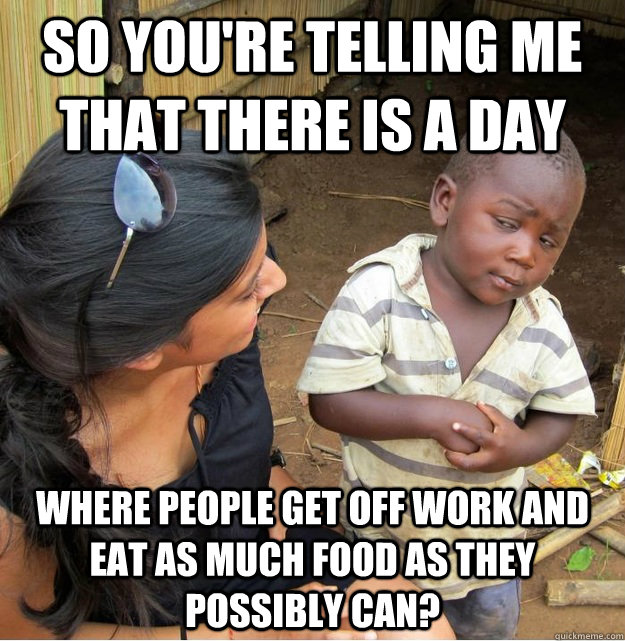 So you're telling me that there is a day where people get off work and eat as much food as they possibly can?  Skeptical Third World Kid