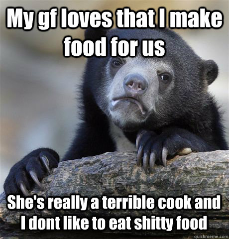 My gf loves that I make food for us She's really a terrible cook and I dont like to eat shitty food - My gf loves that I make food for us She's really a terrible cook and I dont like to eat shitty food  Confession Bear