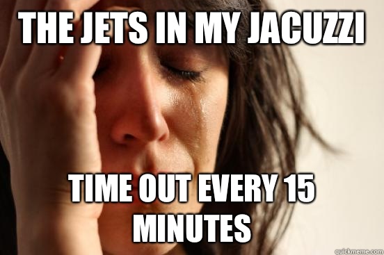 The jets in my jacuzzi  Time out every 15 minutes  First World Problems