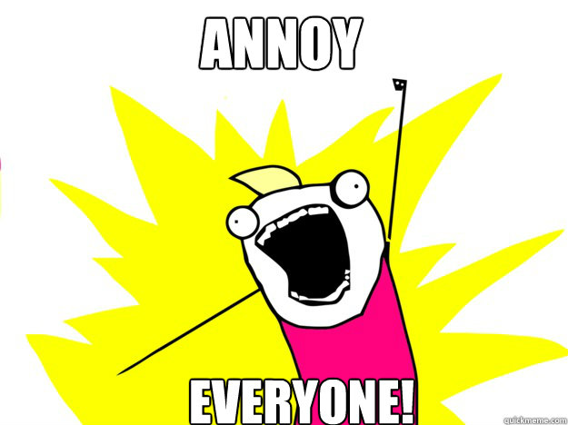 Annoy everyone!  