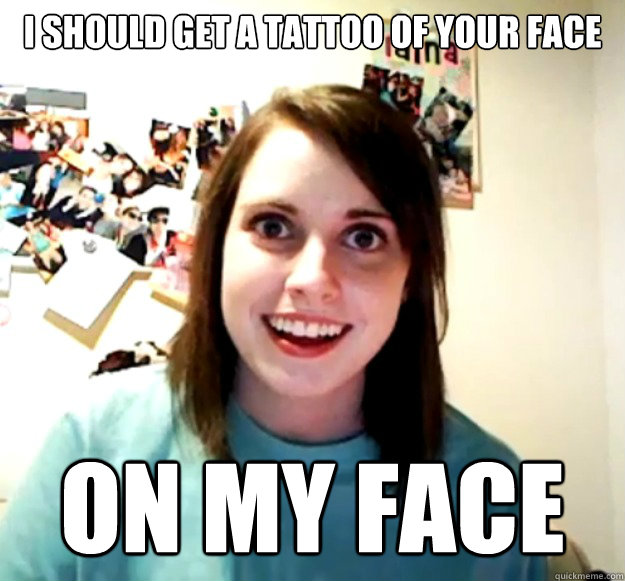 i should get a tattoo of your face on my face  Overly Attached Girlfriend
