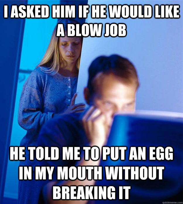 I asked him if he would like a blow job he told me to put an egg in my mouth without breaking it  Redditors Wife