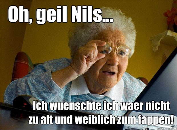 Oh, geil Nils... Ich wuenschte ich waer nicht zu alt und weiblich zum fappen!  Grandma finds the Internet