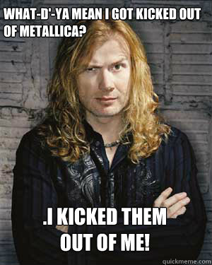 What-d'-ya mean I got kicked out of Metallica? .I kicked﻿ them out of me!  - What-d'-ya mean I got kicked out of Metallica? .I kicked﻿ them out of me!   Dave Mustaine