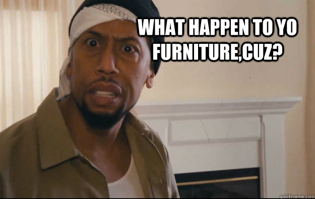 WHAT HAPPEN TO YO furniture,Cuz?  