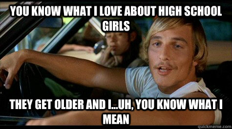 You know what I love about high school girls They get older and i...uh, you know what i mean  Dazed and Confused
