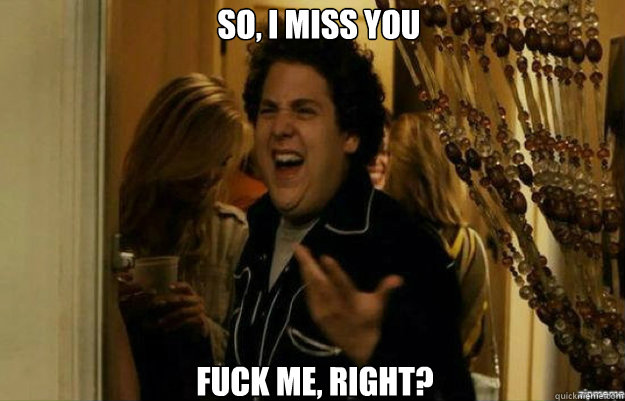 So, I miss you FUCK ME, RIGHT?  fuck me right