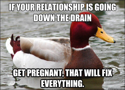 If your relationship is going down the drain
 get pregnant, That will fix everything.  Malicious Advice Mallard