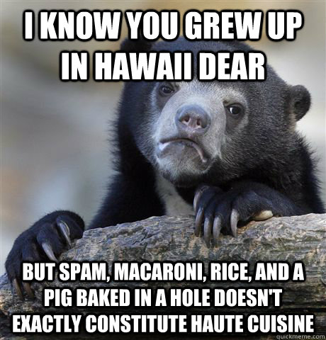 I know you grew up in Hawaii dear   But spam, macaroni, rice, and a pig baked in a hole doesn't exactly constitute haute cuisine  Confession Bear
