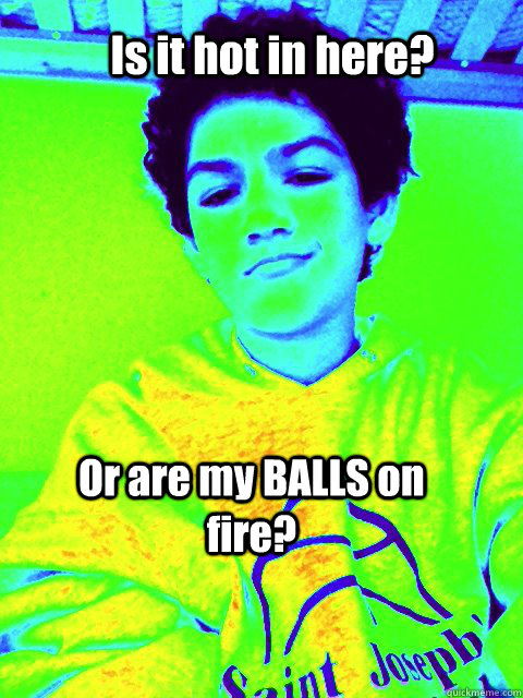Is it hot in here? Or are my BALLS on fire? - Is it hot in here? Or are my BALLS on fire?  Mister Balls