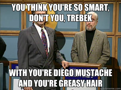 You think you're so smart, don't you, Trebek with you're diego mustache and you're greasy hair  