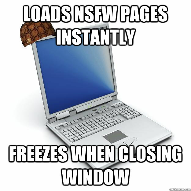 Loads NSFW pages instantly Freezes when closing window  Scumbag computer