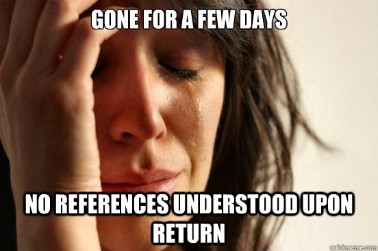 Gone for a few days no references understood upon return - Gone for a few days no references understood upon return  First World Problems