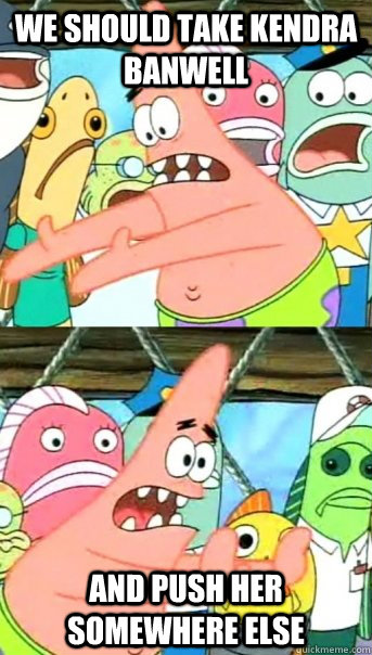 We should take Kendra Banwell and push her somewhere else - We should take Kendra Banwell and push her somewhere else  Push it somewhere else Patrick