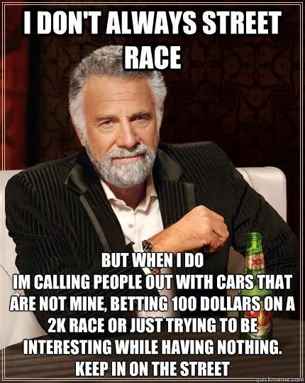 I don't always Street Race but when I do
Im calling people out with cars that are not mine, betting 100 dollars on a 2k race or just trying to be interesting while having nothing.
Keep in on the Street - I don't always Street Race but when I do
Im calling people out with cars that are not mine, betting 100 dollars on a 2k race or just trying to be interesting while having nothing.
Keep in on the Street  The Most Interesting Man In The World