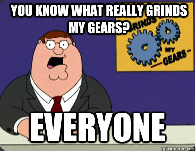 you know what really grinds my gears? Everyone  Grinds my gears