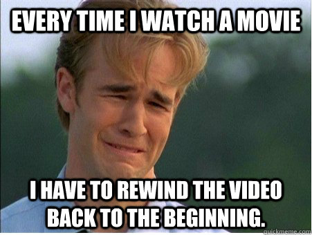 Every time I watch a movie I have to rewind the video back to the beginning.  1990s Problems