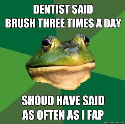 dentist said
brush three times a day shoud have said
as often as i fap  Foul Bachelor Frog