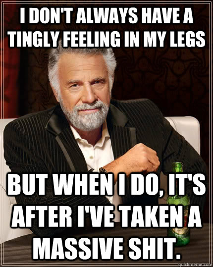 I don't always have a tingly feeling in my legs but when I do, it's after I've taken a massive shit.  The Most Interesting Man In The World