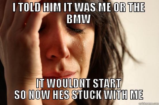 I TOLD HIM IT WAS ME OR THE BMW IT WOULDNT START SO NOW HES STUCK WITH ME First World Problems