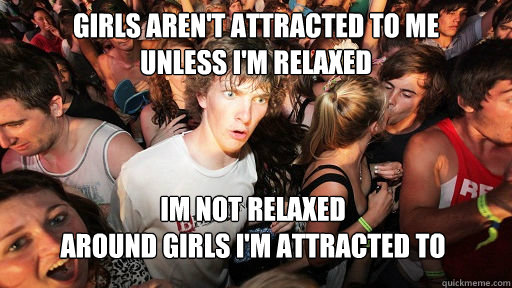 girls aren't attracted to me 
unless i'm relaxed im not relaxed 
around girls i'm attracted to  Sudden Clarity Clarence