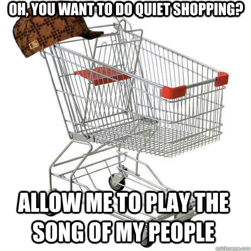 Oh, you want to do quiet shopping? Allow me to play the song of my people - Oh, you want to do quiet shopping? Allow me to play the song of my people  Scumbag shopping cart