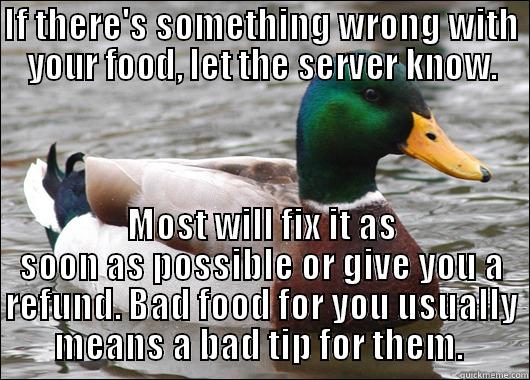 IF THERE'S SOMETHING WRONG WITH YOUR FOOD, LET THE SERVER KNOW. MOST WILL FIX IT AS SOON AS POSSIBLE OR GIVE YOU A REFUND. BAD FOOD FOR YOU USUALLY MEANS A BAD TIP FOR THEM.  Actual Advice Mallard