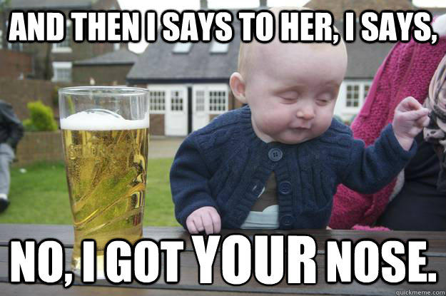 And then I says to her, I says, No, I got                nose. YOUR  drunk baby