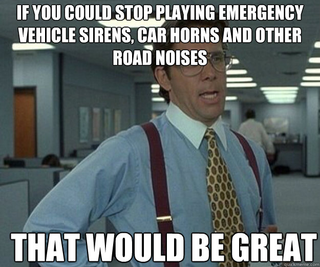 If you could stop playing emergency vehicle sirens, car horns and other road noises THAT WOULD BE GREAT - If you could stop playing emergency vehicle sirens, car horns and other road noises THAT WOULD BE GREAT  that would be great