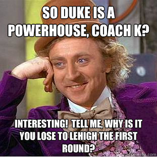 So Duke is a powerhouse, Coach K? Interesting!  Tell me, why is it you lose to Lehigh the first round?  Creepy Wonka