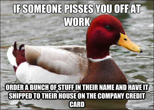 if someone pisses you off at work
 order a bunch of stuff in their name and have it shipped to their house on the company credit card  Malicious Advice Mallard