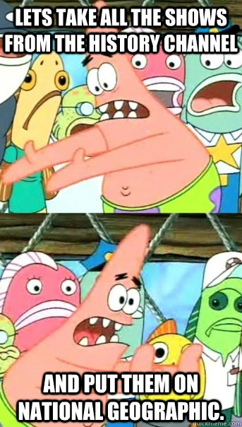 Lets take all the shows from the history channel and put them on national geographic.  Push it somewhere else Patrick