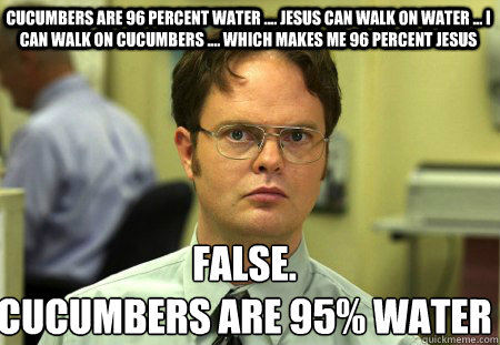cucumbers are 96 percent water .... jesus can walk on water ... i can walk on cucumbers .... which makes me 96 percent jesus False.
Cucumbers are 95% water  Schrute
