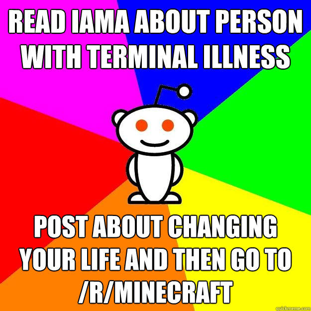 Read IAMA about person with terminal illness Post about changing your life and then go to /r/minecraft  