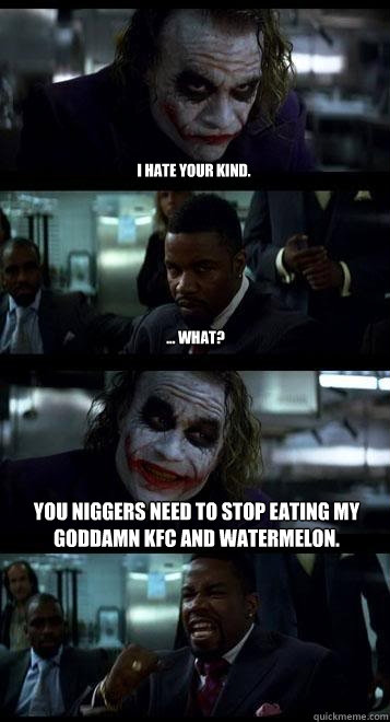 I hate your kind. ... What? You niggers need to stop eating my Goddamn KFC and Watermelon.  Joker with Black guy